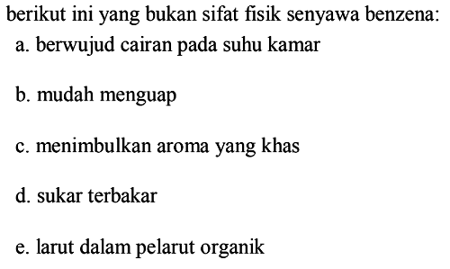berikut ini yang bukan sifat fisik senyawa benzena:
a. berwujud cairan pada suhu kamar
b. mudah menguap
c. menimbulkan aroma yang khas
d. sukar terbakar
e. larut dalam pelarut organik