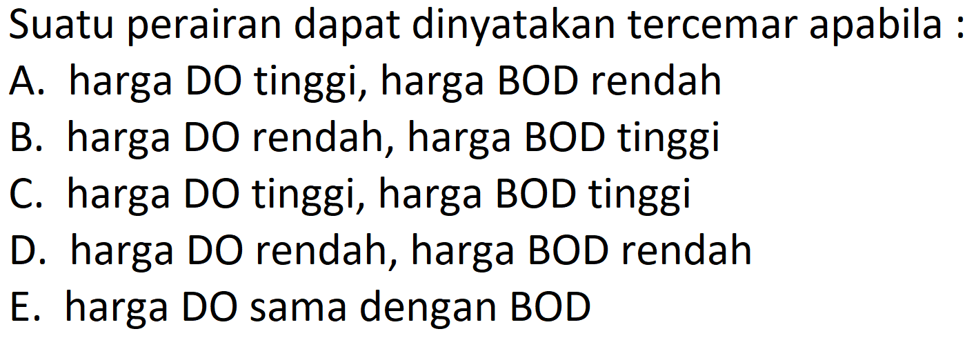 Suatu perairan dapat dinyatakan tercemar apabila :
A. harga DO tinggi, harga BOD rendah
B. harga DO rendah, harga BOD tinggi
C. harga DO tinggi, harga BOD tinggi
D. harga DO rendah, harga BOD rendah
E. harga DO sama dengan BOD