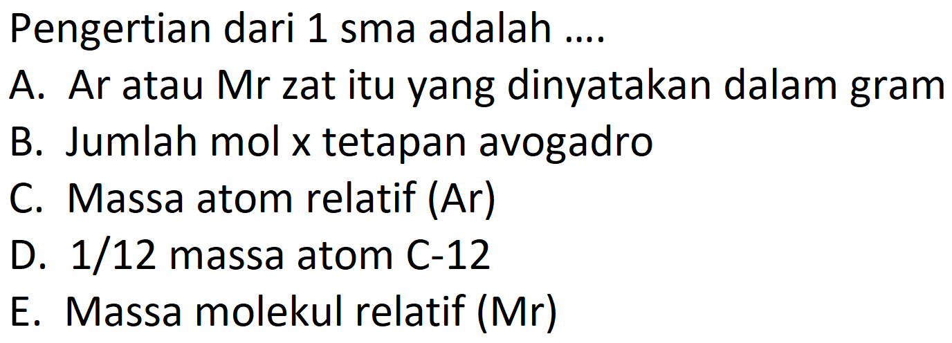 Pengertian dari 1 sma adalah ....
A. Ar atau Mr zat itu yang dinyatakan dalam gram
B. Jumlah mol x tetapan avogadro
C. Massa atom relatif (Ar)
D.  1 / 12  massa atom C-12
E. Massa molekul relatif (Mr)