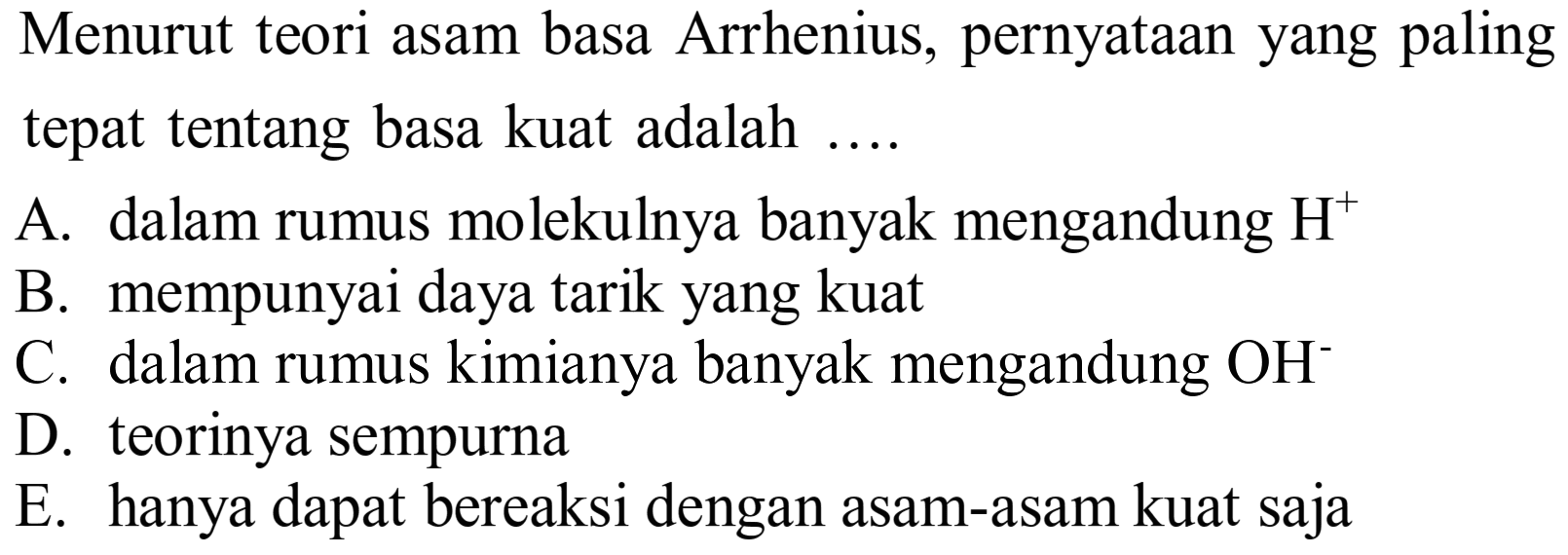 Menurut teori asam basa Arrhenius, pernyataan yang paling tepat tentang basa kuat adalah ....
A. dalam rumus molekulnya banyak mengandung  H^(+) 
B. mempunyai daya tarik yang kuat
C. dalam rumus kimianya banyak mengandung  OH^- 
D. teorinya sempurna
E. hanya dapat bereaksi dengan asam-asam kuat saja