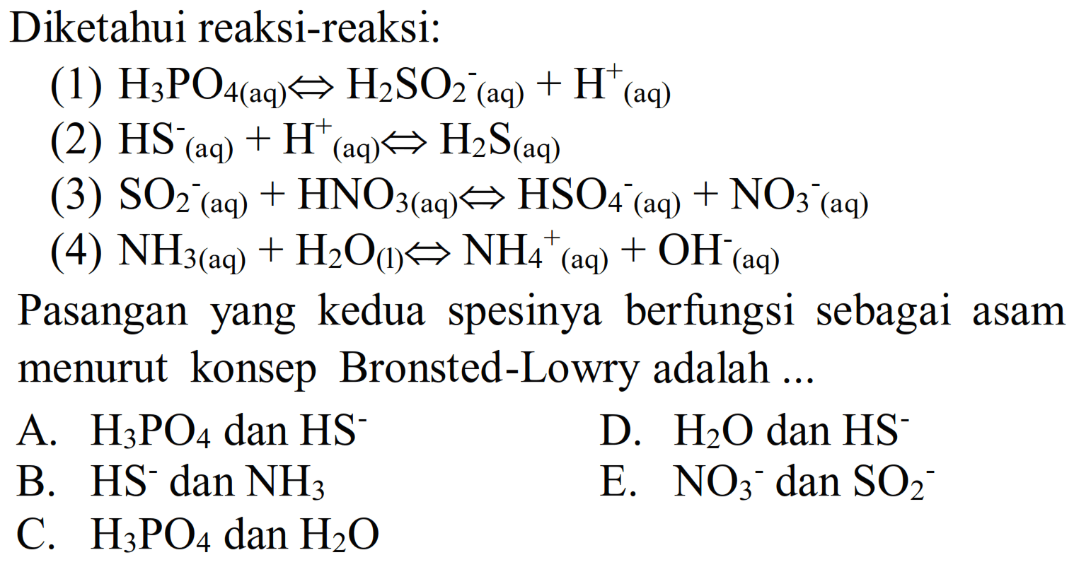 Diketahui reaksi-reaksi:
(1)  H3 PO_(4(aq)) <=> H2 SO2^(-(aq))+H^(+)(aq) 
(2)  HS_( {(aq) ))^-+H^(+)/( )_( {(aq) )) <=> H2 S_( {(aq) )) 
(3)  SO2^-(aq))+HNO_(3(aq)) <=> HSO_(4^-(aq))+NO_(3^-(aq)) 
(4)  NH_(3(aq))+H2 O_((1)) <=> NH4^(+) (aq)  +OH^-^- (aq)
Pasangan yang kedua spesinya berfungsi sebagai asam menurut konsep Bronsted-Lowry adalah ...
A.  H3 PO4  dan  HS^- 
D.  H2 O  dan  HS^- 
B.  HS^- dan  NH3 
E.  NO3^- dan  SO2^- 
C.  H3 PO4  dan  H2 O 