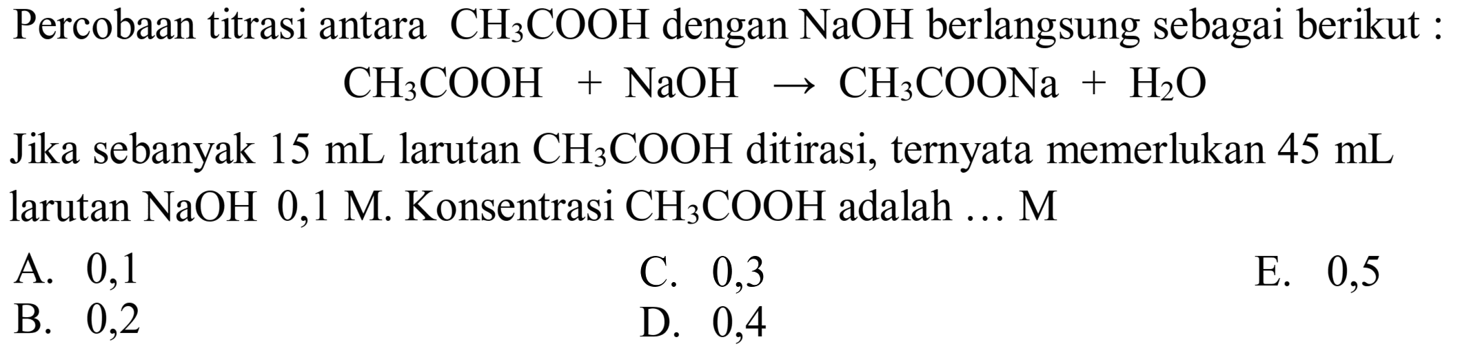 Percobaan titrasi antara  CH_(3) COOH  dengan  NaOH  berlangsung sebagai berikut :

CH_(3) COOH+NaOH -> CH_(3) COONa+H_(2) O

Jika sebanyak  15 ~mL  larutan  CH_(3) COOH  ditirasi, ternyata memerlukan  45 ~mL  larutan  NaOH 0,1 M . Konsentrasi  CH_(3) COOH  adalah ... M
A. 0,1
C. 0,3
E. 0,5
B. 0,2
D. 0,4