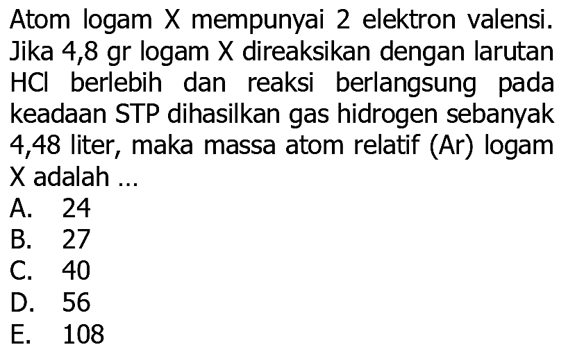 Atom logam X mempunyai 2 elektron valensi. Jika 4,8 gr logam  X  direaksikan dengan larutan  HCl  berlebih dan reaksi berlangsung pada keadaan STP dihasilkan gas hidrogen sebanyak 4,48 liter, maka massa atom relatif (Ar) logam  X  adalah ...
A. 24
B. 27
C. 40
D. 56
E. 108