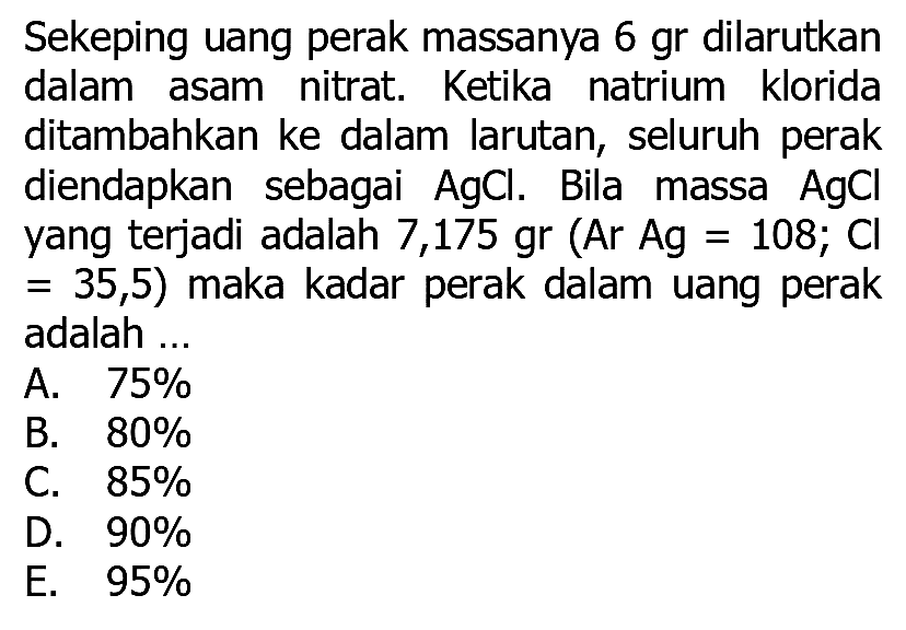 Sekeping uang perak massanya 6 gr dilarutkan dalam asam nitrat. Ketika natrium klorida ditambahkan ke dalam larutan, seluruh perak diendapkan sebagai  AgCl . Bila massa  AgCl  yang terjadi adalah 7,175 gr  (Ar Ag=108 ; Cl   =35,5)  maka kadar perak dalam uang perak adalah ...
A.  75 % 
B.  80 % 
C.  85 % 
D.  90 % 
E.  95 % 