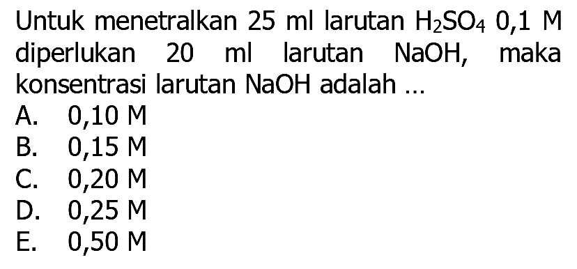 Untuk menetralkan  25 ml  larutan  H_(2) SO_(4) 0,1 M  diperlukan  20 ml  larutan  NaOH , maka konsentrasi larutan  NaOH  adalah ...
A.  0,10 M 
B.  0,15 M 
C.  0,20 M 
D.  0,25 M 
E.   0,50 M 