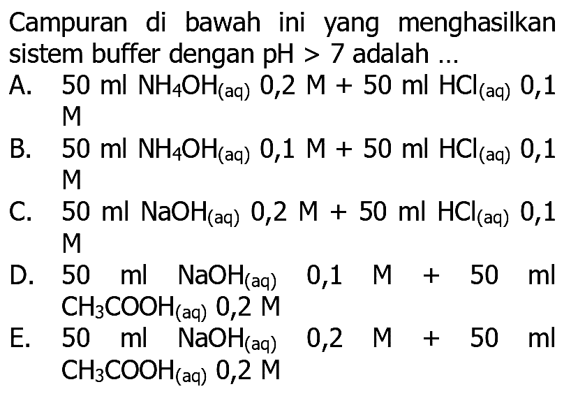 Campuran di bawah ini yang menghasilkan sistem buffer dengan  pH>7  adalah ...

B.  50 ml NH_(4) OH_( {(aq) )) 0,1 M+50 ml HCl_( {(aq) )) 0,1 
D.  50 ml NaOH_( {(aq) ))  0,1  M+50 ml 
  CH_(3) COOH_( {(aq) )) 0,2 M 
E.  50 ml NaOH(aq)  0,2  M+50 ml 