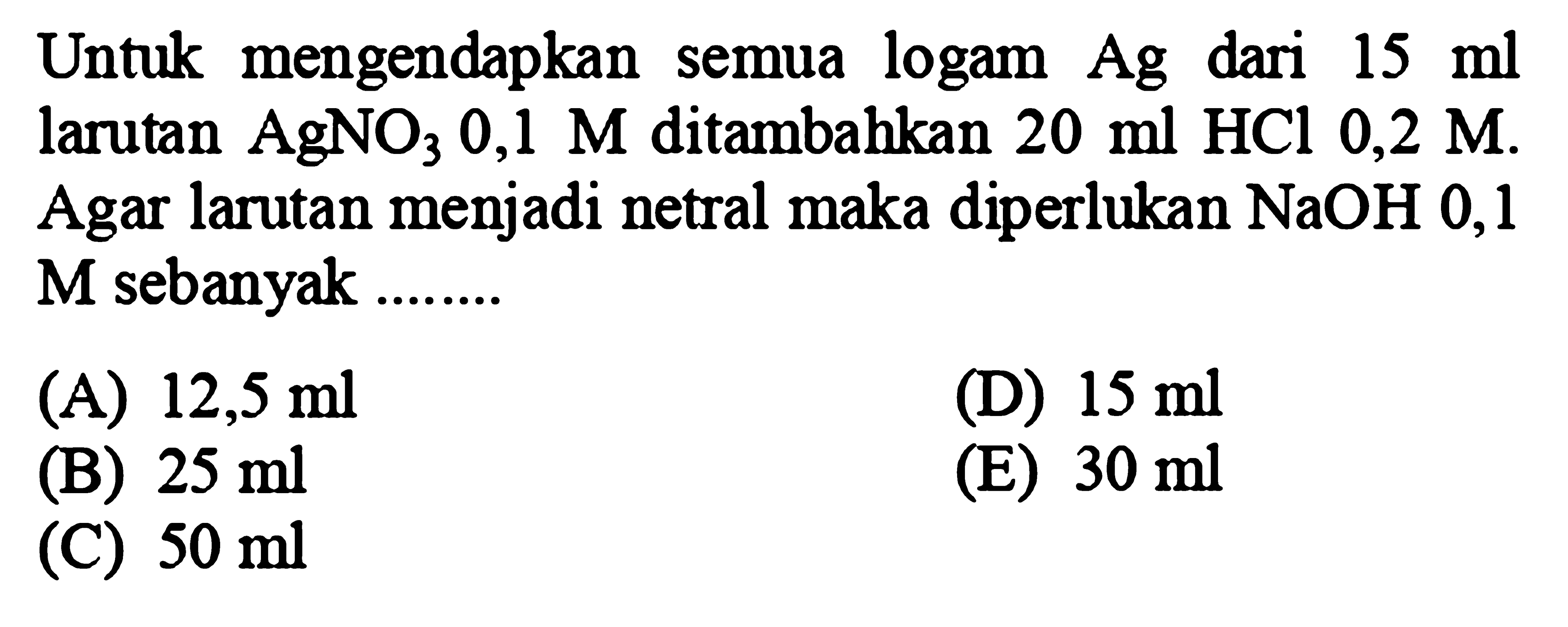 Untuk mengendapkan semua logam Ag dari  15 ml  larutan  AgNO_(3) 0,1 M  ditambahkan  20 ml HCl 0,2 M . Agar larutan menjadi netral maka diperlukan  NaOH 0,1  M sebanyak ........
(A)  12,5 ml 
(D)  15 ml 
(B)  25 ml 
(E)  30 ml 
(C)  50 ml 