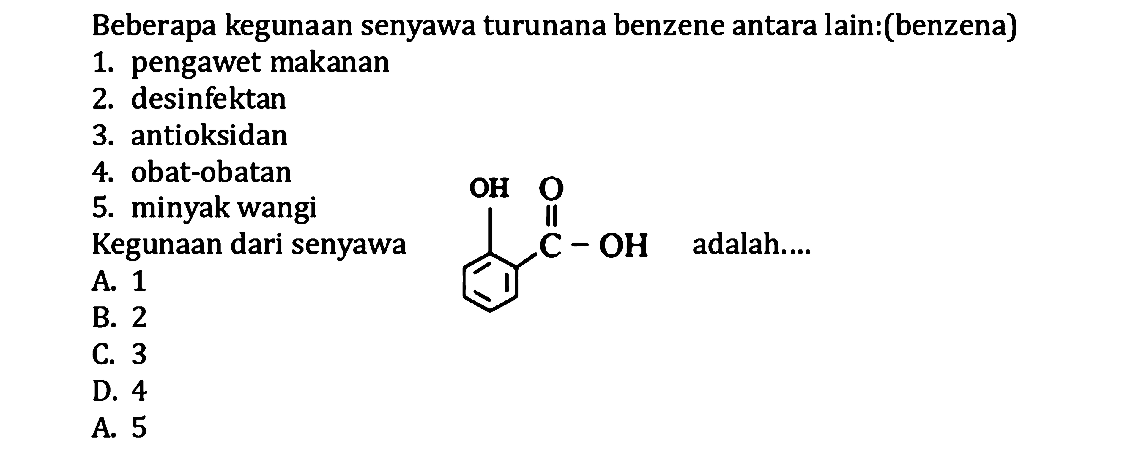 Beberapa kegunaan senyawa turunana benzene antara lain:(benzena)
1. pengawet makanan
2. desinfektan
3. antioksidan
4. obat-obatan
5. minyak wangi Kegunaan dari senyawa
A. 1
B. 2 adalah....
B. 3
D. 4
A. 5
