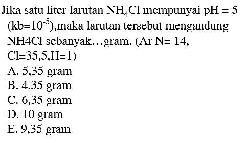 Jika satu liter larutan  NH4 Cl  mempunyai  pH=5   (kb=10^(-5)) , maka larutan tersebut mengandung NH4Cl sebanyak...gram.  (A r ~ N=14 ,
 Cl=35,5, H=1  )
A. 5,35 gram
B. 4,35 gram
C. 6,35 gram
D. 10 gram
E. 9,35 gram
