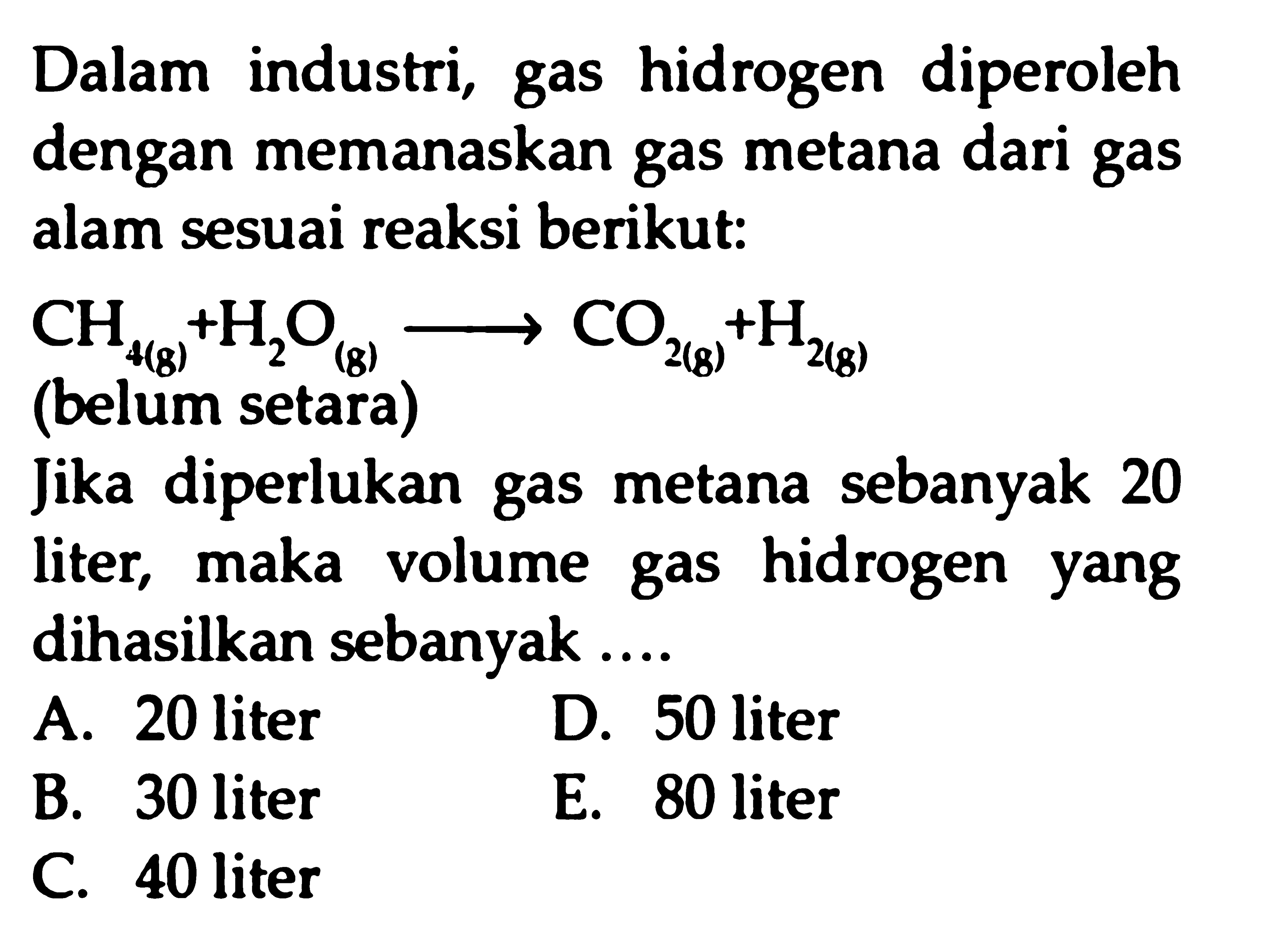 Dalam industri, gas hidrogen diperoleh dengan memanaskan gas metana dari gas alam sesuai reaksi berikut:

Jika diperlukan gas metana sebanyak 20 liter, maka volume gas hidrogen yang dihasilkan sebanyak ....
A. 20 liter
D. 50 liter
B. 30 liter
E. 80 liter
C. 40 liter