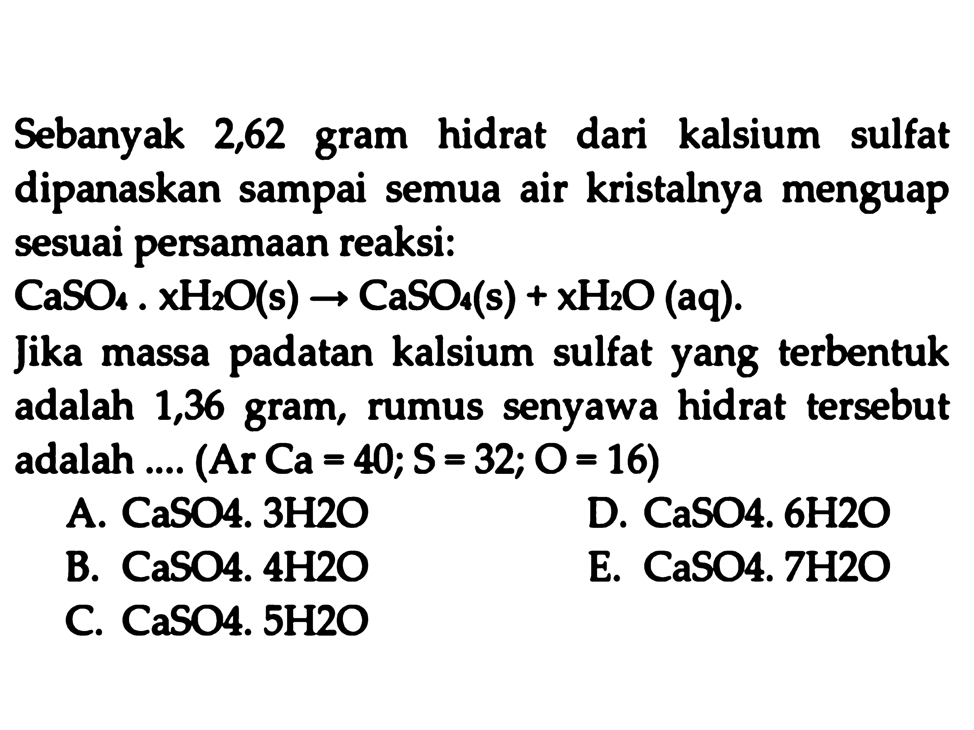 Sebanyak 2,62 gram hidrat dari kalsium sulfat dipanaskan sampai semua air kristalnya menguap sesuai persamaan reaksi:
 CaSO_(4), x H_(2) O(s) -> CaSO_(4)(~s)+x H_(2) O(aq) 
Jika massa padatan kalsium sulfat yang terbentuk adalah 1,36 gram, rumus senyawa hidrat tersebut adalah ....  (A r C a=40 ; S=32 ; O=16) 
A. CaSO4. 3H2O
D.  CaSO  4.  6 H 2 O 
B. CaSO4.  4 H 2 O 
E. CaSO4. 7H2O
C. CaSO4. 5H2O