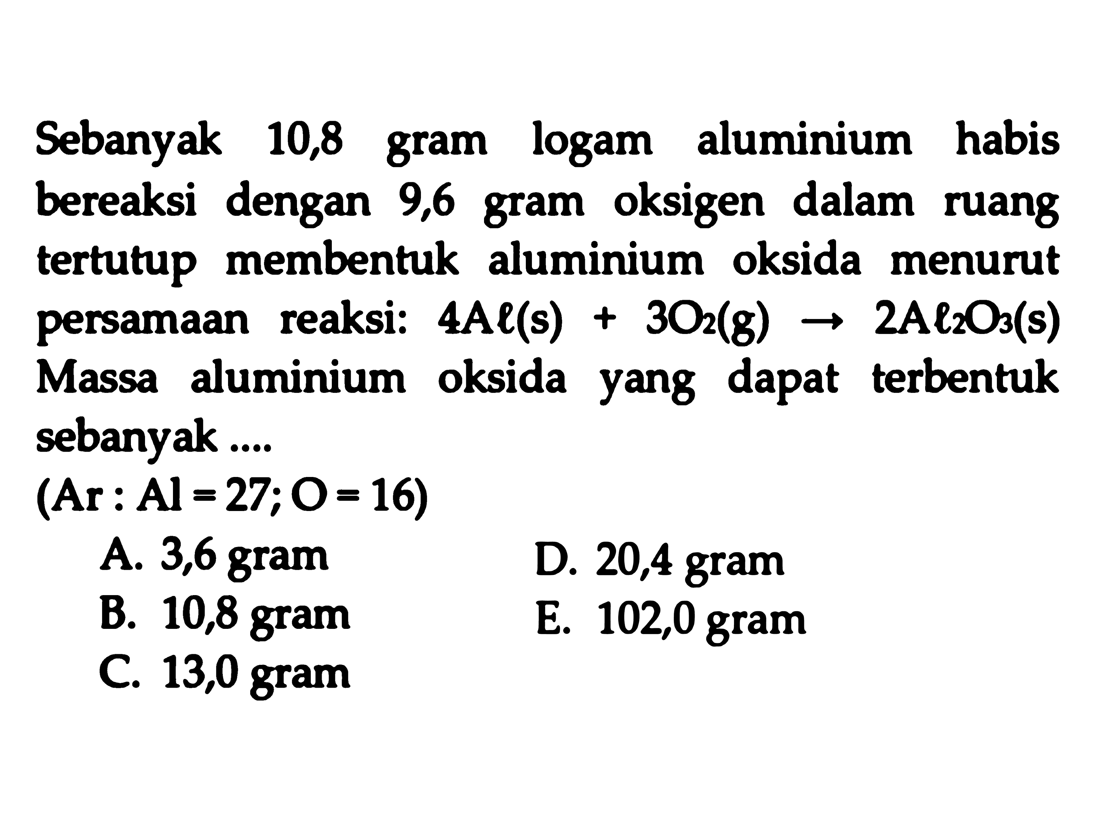 Sebanyak 10,8 gram logam aluminium habis bereaksi dengan 9,6 gram oksigen dalam ruang tertutup membentuk aluminium oksida menurut persamaan reaksi:  4 Al(s)+3 O_(2)(~g) -> 2 Al_(2) O_(3)(~s)  Massa aluminium oksida yang dapat terbentuk sebanyak ...
(Ar :  A 1=27 ; O=16  )
A. 3,6 gram
D. 20,4 gram
B. 10,8 gram
E. 102,0 gram
C. 13,0 gram