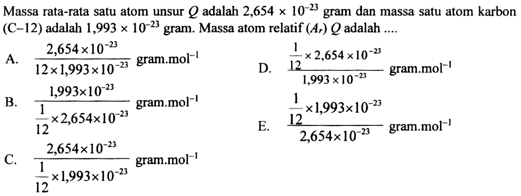 Massa rata-rata satu atom unsur  Q  adalah  2,654 x 10^(-23)  gram dan massa satu atom karbon  (C-12)  adalah  1,993 x 10^(-23)  gram. Massa atom relatif  (Ar) Q  adalah  ... . 
A.  (2,654 x 10^(-23))/(12 x 1,993 x 10^(-23gram.mol  ^(-1) 
D.  ((1)/(12) x 2,654 x 10^(-23))/(1,993 x 10^(-23gram.mol  ^(-1) 
B.  (1,993 x 10^(-23))/((1)/(12) x 2,654 x 10^(-23)) 
 ((1)/(12) x 1,993 x 10^(-23))/(2,654 x 10^(-23gram.mol  ^(-1) 
C.  (2,654 x 10^(-23))/((1)/(12) x 1,993 x 10^(-23gram.mol  ^(-1) 