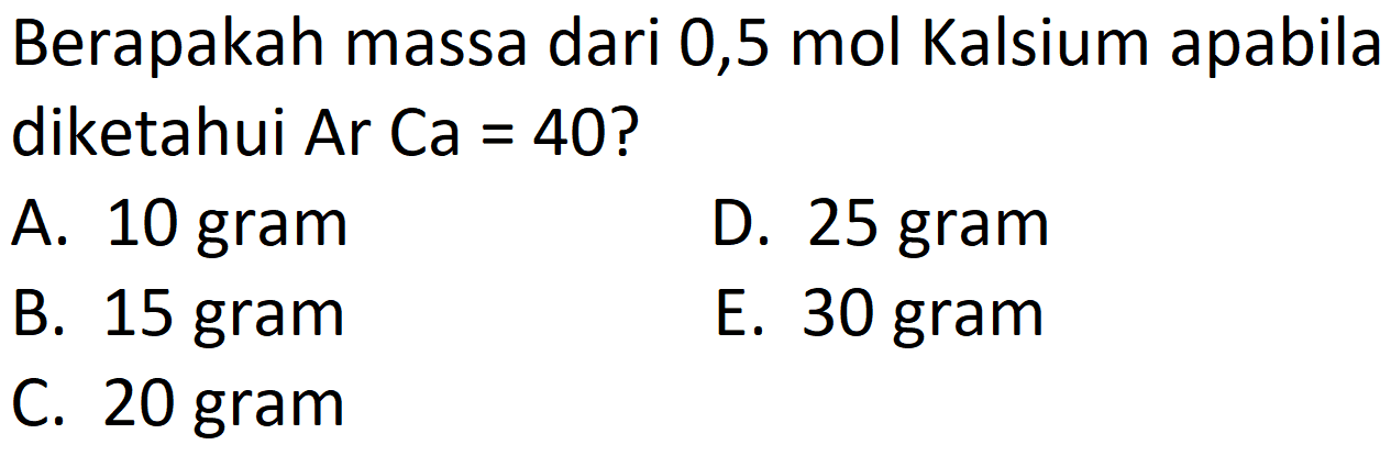 Berapakah massa dari 0,5 mol Kalsium apabila diketahui Ar Ca = 40?
A. 10 gram
D. 25 gram
B. 15 gram
E. 30 gram
C. 20 gram