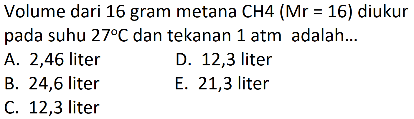 Volume dari 16 gram metana  CH 4(Mr=16)  diukur pada suhu  27 C  dan tekanan  1 atm  adalah...
A. 2,46 liter
D. 12,3 liter
B. 24,6 liter
E. 21,3 liter
C. 12,3 liter