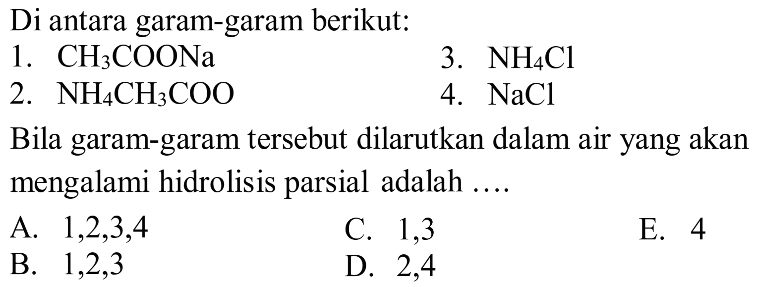 Di antara garam-garam berikut:
1.  CH3 COONa 
3.  NH4 Cl 
2.  NH4 CH3 COO 
4.  NaCl 
Bila garam-garam tersebut dilarutkan dalam air yang akan mengalami hidrolisis parsial adalah ....
A.  1,2,3,4 
C. 1,3
E. 4
B.  1,2,3 
D. 2,4