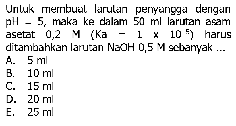 Untuk membuat larutan penyangga dengan  pH=5 , maka ke dalam  50 ml  larutan asam asetat  0,2  M(Ka=1 x 10^(-5))  harus ditambahkan larutan NaOH 0,5 M sebanyak ...
A.  5 ml 
B.  10 ml 
C.  15 ml 
D.  20 ml 
E.  25 ml 