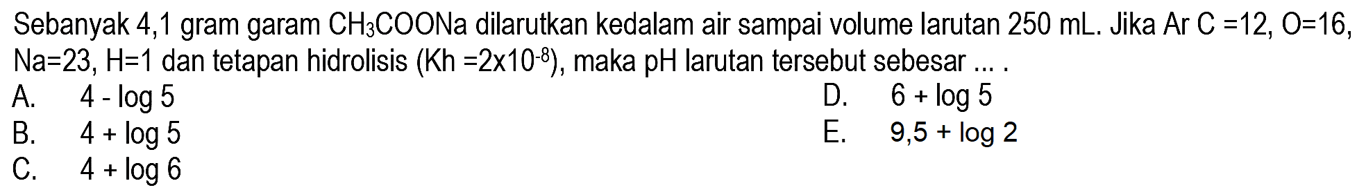 Sebanyak 4,1 gram garam  CH3 COONa  dilarutkan kedalam air sampai volume larutan  250 mL .  Jika  Ar C=12, O=16 ,  Na=23, H=1  dan tetapan hidrolisis  (Kh=2 x 10^(-8)) , maka pH larutan tersebut sebesar ... .
A.   4-log 5 
D.  6+log 5 
B.   4+log 5 
E.   9,5+log 2 