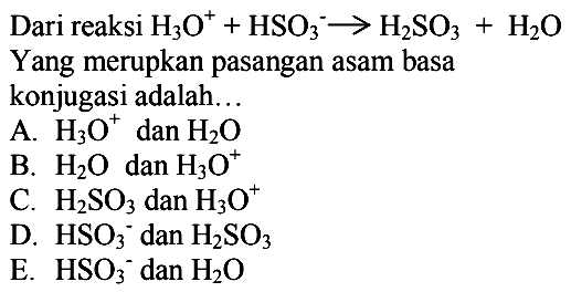 Dari reaksi H3 O^++HSO3^- -> H2 SO3+H2 O
Yang merupkan pasangan asam basa
konjugasi adalah...
A. H3 O^+dan H2 O
B. H2 O dan H3 O^+
C. H2 SO3 dan H3 O^+
D. HSO3 ^-dan H2 SO3
E. HSO3 ^-dan H2 O