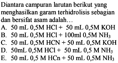 Diantara campuran larutan berikut yang menghasilkan garam terhidrolisis sebagian dan bersifat asam adalah...
A.  50 mL 0,5 M HCl+50 mL 0,5 M KOH 
B.  50 mL 0,5 M HCl+100 ml 0,5 M NH3 
C.  50 mL 0,5 M HCN+50 mL 0,5 M KOH 
D.  50 mL 0,5 M HCl+50 mL 0,5 M NH3 
E.  50 mL 0,5 M HCn+50 mL 0,5 M NH3 