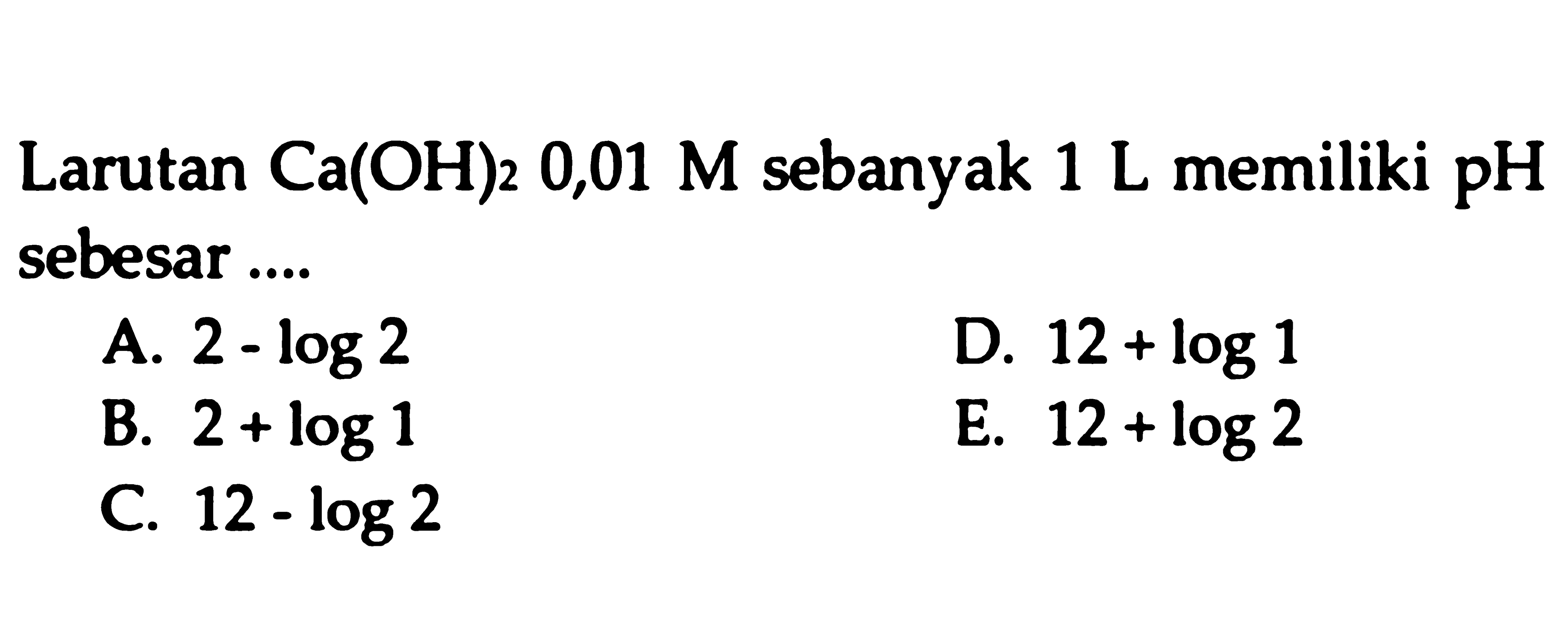 Larutan Ca(OH)2 0,01 M sebanyak  1 L memiliki pH sebesar ....
A.  2-log 2 
D.  12+log 1 
B.  2+log 1 
E.  12+log 2 
C.  12-log 2 