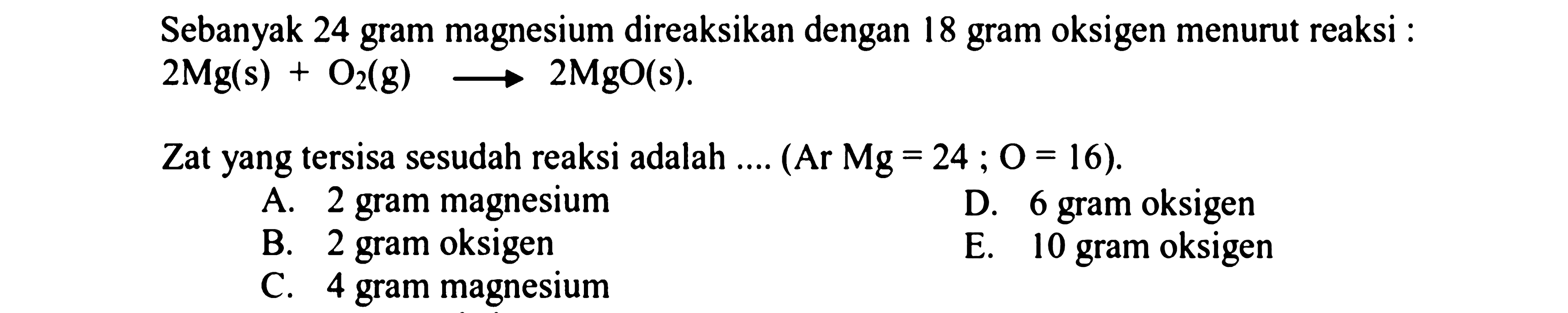 Sebanyak 24 gram magnesium direaksikan dengan 18 gram oksigen menurut reaksi :

2 Mg(s)+O_(2)(~g) longright-> 2 MgO(s) .

Zat yang tersisa sesudah reaksi adalah ....  (Ar Mg=24 ; O=16) .
A. 2 gram magnesium
D. 6 gram oksigen
B. 2 gram oksigen
E. 10 gram oksigen
C. 4 gram magnesium