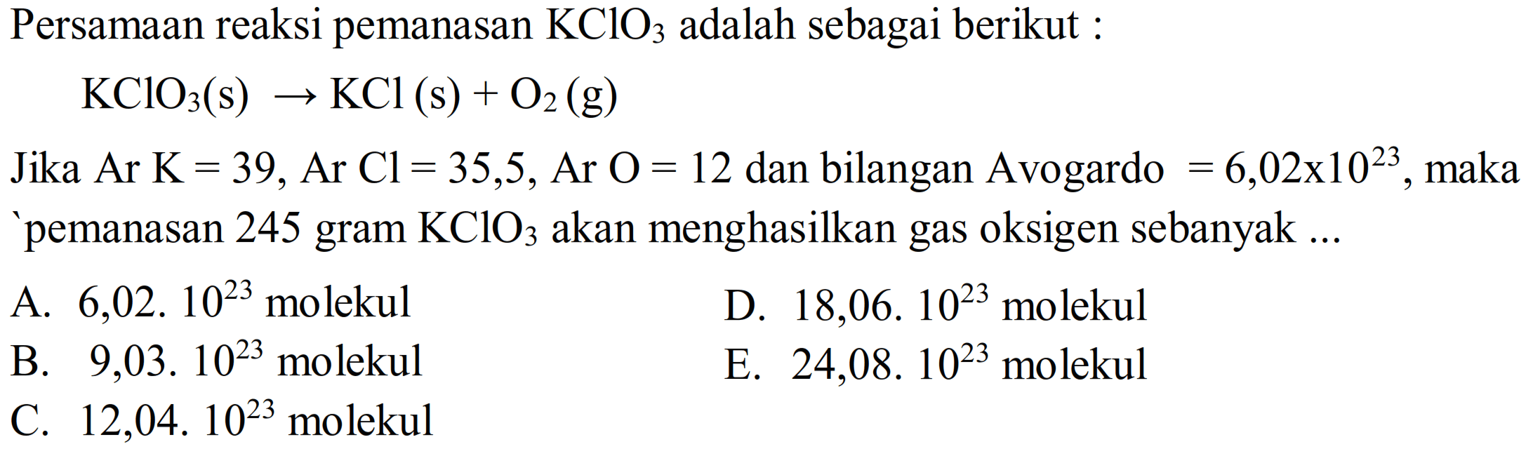 Persamaan reaksi pemanasan  KClO3  adalah sebagai berikut :

KClO3(s) -> KCl(s)+O2(g)

Jika  A r K=39, Ar Cl=35,5, Ar O=12  dan bilangan Avogardo  =6,02 x 10^(23) , maka 'pemanasan 245 gram  KClO3  akan menghasilkan gas oksigen sebanyak ...
A.  6,02.10^(23)  molekul
D.  18,06 . 10^(23)  molekul
B.  9,03.10^(23)  molekul
E.  24,08.10^(23)  molekul
C.  12,04.10^(23)  molekul