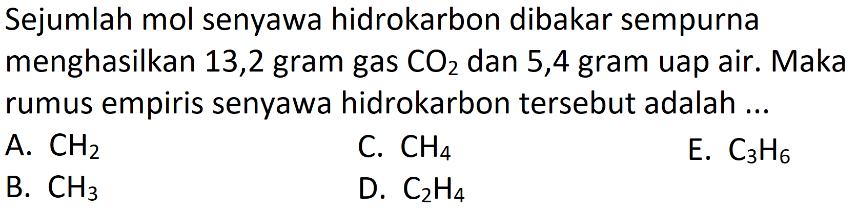 Sejumlah mol senyawa hidrokarbon dibakar sempurna menghasilkan 13,2 gram gas  CO_(2)  dan 5,4 gram uap air. Maka rumus empiris senyawa hidrokarbon tersebut adalah ...
A.  CH_(2) 
C.  CH_(4) 
E.  C_(3) H_(6) 
B.  CH_(3) 
D.  C_(2) H_(4) 