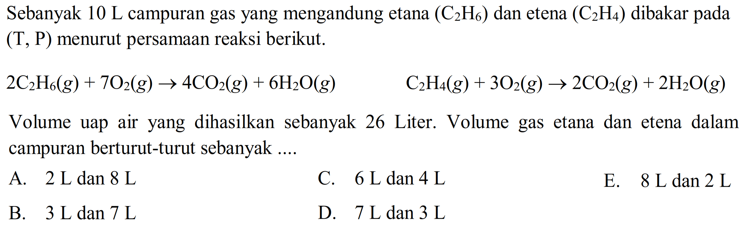 Sebanyak  10 ~L  campuran gas yang mengandung etana  (C_(2) H_(6))  dan etena  (C_(2) H_(4))  dibakar pada (T, P) menurut persamaan reaksi berikut.
 2 C_(2) H_(6)(g)+7 O_(2)(g) -> 4 CO_(2)(g)+6 H_(2) O(g)  C_(2) H_(4)(g)+3 O_(2)(g) -> 2 CO_(2)(g)+2 H_(2) O(g) 
Volume uap air yang dihasilkan sebanyak 26 Liter. Volume gas etana dan etena dalam campuran berturut-turut sebanyak ....
A.  2 ~L dan 8 ~L 
C.  6 ~L dan 4 ~L 
E.  8 ~L dan 2 ~L 
B.  3 ~L dan 7 ~L 
D.  7 ~L dan 3 ~L 