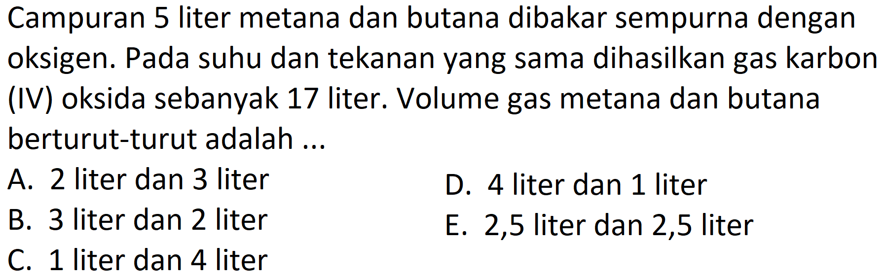 Campuran 5 liter metana dan butana dibakar sempurna dengan oksigen. Pada suhu dan tekanan yang sama dihasilkan gas karbon (IV) oksida sebanyak 17 liter. Volume gas metana dan butana berturut-turut adalah ...
A. 2 liter dan 3 liter
D. 4 liter dan 1 liter
B. 3 liter dan 2 liter
E. 2,5 liter dan 2,5 liter