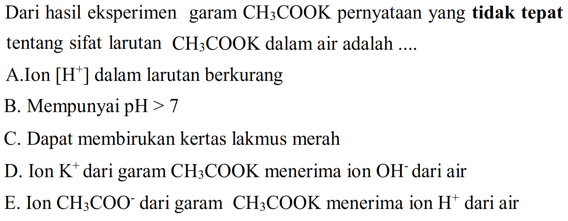 Dari hasil eksperimen garam  CH3 COOK  pernyataan yang tidak tepat tentang sifat larutan  CH3 COOK  dalam air adalah ....
A.Ion  [H^(+)] dalam larutan berkurang
B. Mempunyai  pH>7 
C. Dapat membirukan kertas lakmus merah
D. Ion  K^(+) dari garam  CH3 COOK  menerima ion  OH^- dari air
E. Ion  CH3 COO^- dari garam  CH3 COOK  menerima ion  H^(+) dari air