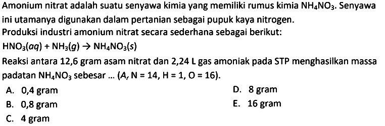 Amonium nitrat adalah suatu senyawa kimia yang memiliki rumus kimia  NH4 NO3 . Senyawa ini utamanya digunakan dalam pertanian sebagai pupuk kaya nitrogen.
Produksi industri amonium nitrat secara sederhana sebagai berikut:
 HNO3(aq)+NH3(g) -> NH4 NO3(s) 
Reaksi antara 12,6 gram asam nitrat dan 2,24 L gas amoniak pada STP menghasilkan massa padatan  NH4 NO3  sebesar ...  (Ar ~N=14, H=1, O=16) .
A. 0,4 gram
D. 8 gram
B. 0,8 gram
E.  16 gram 
C. 4 gram