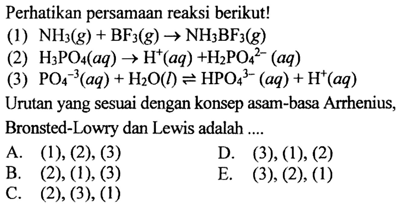 Perhatikan persamaan reaksi berikut!
(1)  NH3(g)+BF3(g) -> NH3 BF3(g) 
(2)  H3 PO4(aq) -> H^(+)(aq)+H2 PO4^(2-)(aq) 
(3)  PO4^(-3)(aq)+H2 O(l) <--> HPO4^(3-)(aq)+H^(+)(aq) 
Urutan yang sesuai dengan konsep asam-basa Arrhenius, Bronsted-Lowry dan Lewis adalah ....
A. (1), (2), (3)
D. (3), (1), (2)
B.  (2),(1),(3) 
E. (3), (2), (1)
C.  (2),(3),(1) 