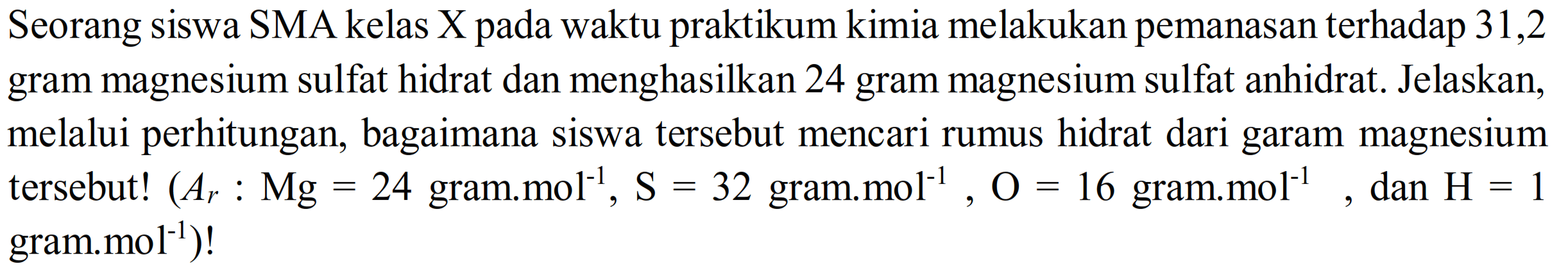 Seorang siswa SMA kelas X pada waktu praktikum kimia melakukan pemanasan terhadap 31,2 gram magnesium sulfat hidrat dan menghasilkan 24 gram magnesium sulfat anhidrat. Jelaskan, melalui perhitungan, bagaimana siswa tersebut mencari rumus hidrat dari garam magnesium tersebut!  (Ar: Mg=24.  gram.mol  ^(-1), S=32  gram.mol  ^(-1), O=16  gram.mol  ^(-1) , dan  H=1  gram.mol  ^(-1)  )!