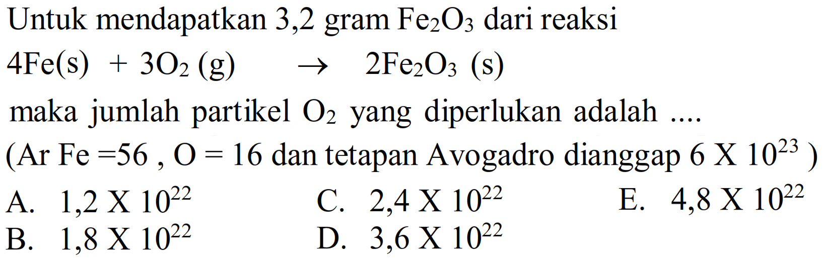 Untuk mendapatkan 3,2 gram  Fe2 O3  dari reaksi
 4 Fe(s)+3 O2(g)  ->  2 Fe2 O3(s) 
maka jumlah partikel  O2  yang diperlukan adalah ....
 (Ar Fe=56, O=16.  dan tetapan Avogadro dianggap  .6 X 10^(23)) 
A.  1,2 x 10^(22) 
C.  2,4 x 10^(22) 
E.  4,8 x 10^(22) 
B.  1,8 x 10^(22) 
D.  3,6 x 10^(22) 