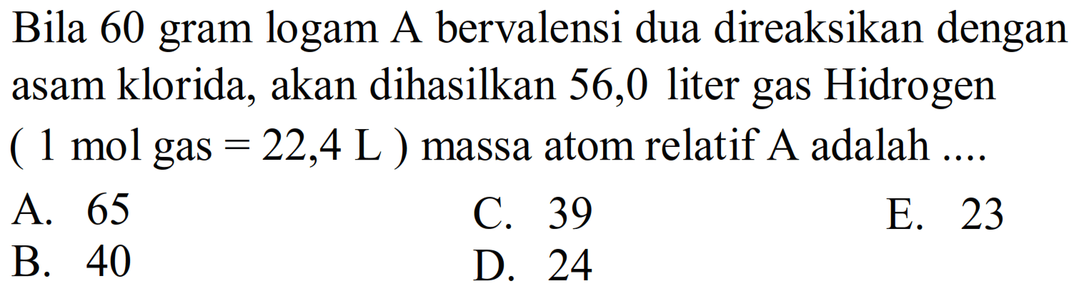 Bila 60 gram logam A bervalensi dua direaksikan dengan asam klorida, akan dihasilkan 56,0 liter gas Hidrogen ( 1 mol gas  =22,4 L  ) massa atom relatif  A  adalah ....
A. 65
C. 39
E. 23
B. 40
D. 24