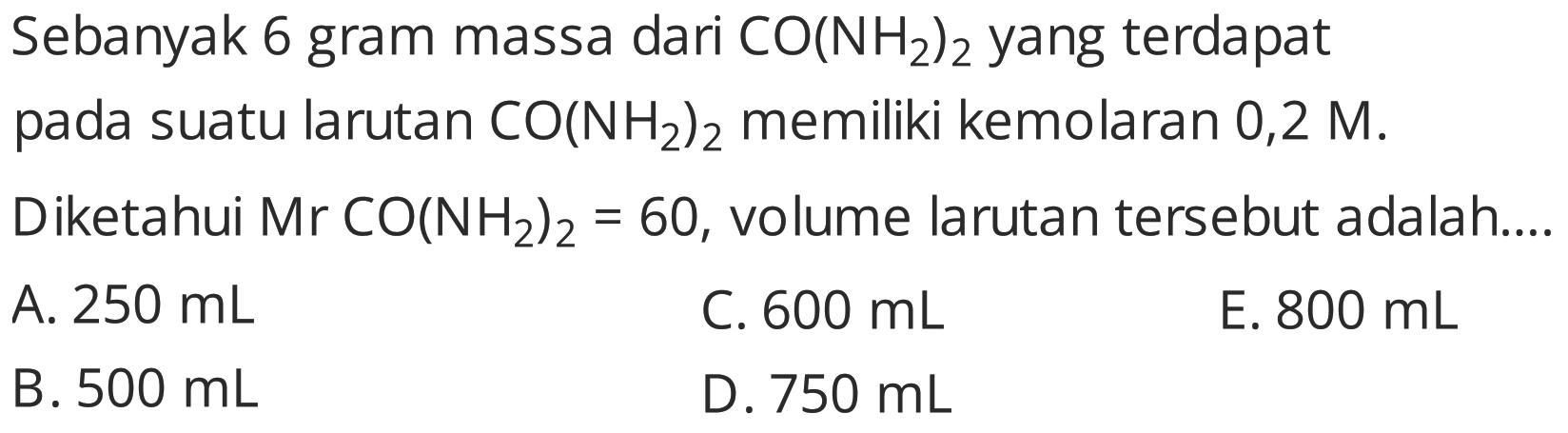 Sebanyak 6 gram massa dari  CO(NH2)2  yang terdapat
pada suatu larutan  CO(NH2)2  memiliki kemolaran  0,2 M .
Diketahui  Mr CO(NH2)2=60 , volume larutan tersebut adalah....   { A. ) 250 mL   { C. ) 600 mL   { E. ) 800 mL   { B. ) 500 mL   { D. ) 750 mL   