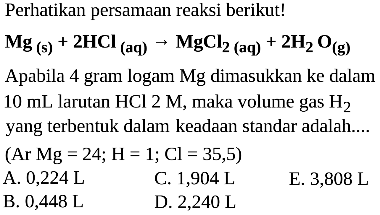 Perhatikan persamaan reaksi berikut!

Mg(s)+2 HCl(aq) -> MgCl2(aq))+2 H2O(g)

Apabila 4 gram logam Mg dimasukkan ke dalam  10 mL  larutan  HCl 2 M , maka volume gas  H2  yang terbentuk dalam keadaan standar adalah....
(Ar  Mg=24 ; H=1 ; Cl=35,5  )
A. 0,224 L
C. 1,904 L
E. 3,808 L
B.  0,448 L 
D. 2,240 L