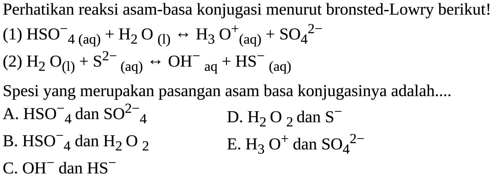 Perhatikan reaksi asam-basa konjugasi menurut bronsted-Lowry berikut!
(1) HSO4^- 4  (aq)  +H2 O (l)  <--> H3 O (aq) ^++SO4^2-
(2) H2 O(l)+S^2- (aq)  <--> OH^-aq  +HS^-(aq)
Spesi yang merupakan pasangan asam basa konjugasinya adalah....
A. HSO^- 4 dan SO^2- 4
D. H2 O2 dan S^-
B. HSO4^-dan H2 O2
E. H3 O^+dan SO4^2-
C. OH^-dan HS^-