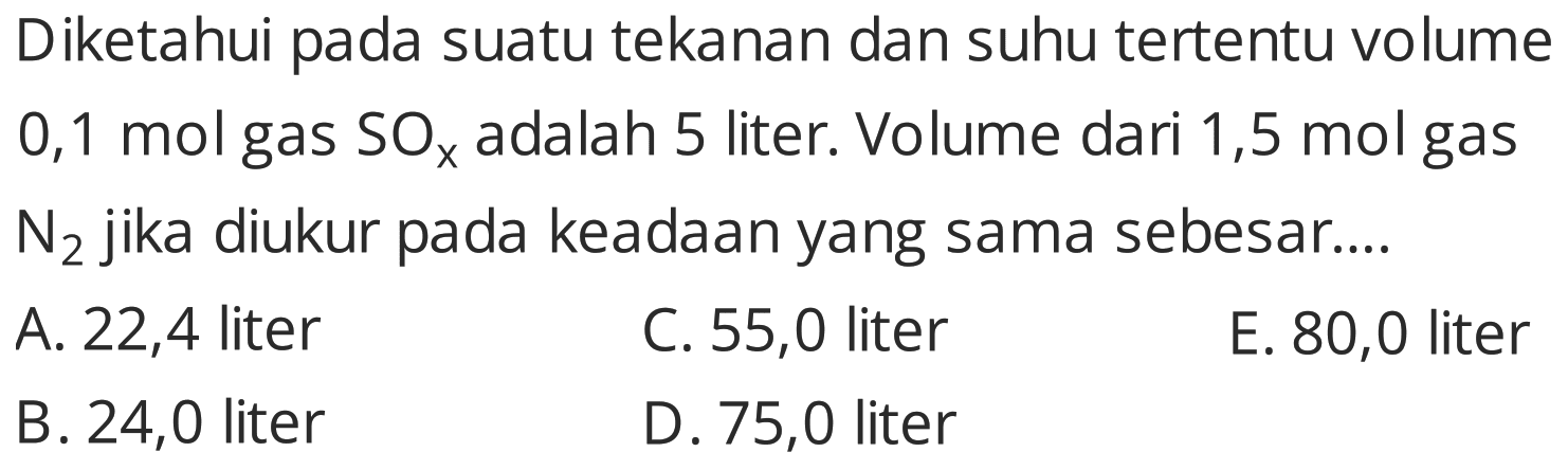 Diketahui pada suatu tekanan dan suhu tertentu volume 0,1 mol gas  SO_(x)  adalah 5 liter. Volume dari 1,5 mol gas  N2  jika diukur pada keadaan yang sama sebesar....
A. 22,4 liter
C. 55,0 liter
E. 80,0 liter
B. 24,0 liter
D. 75,0 liter