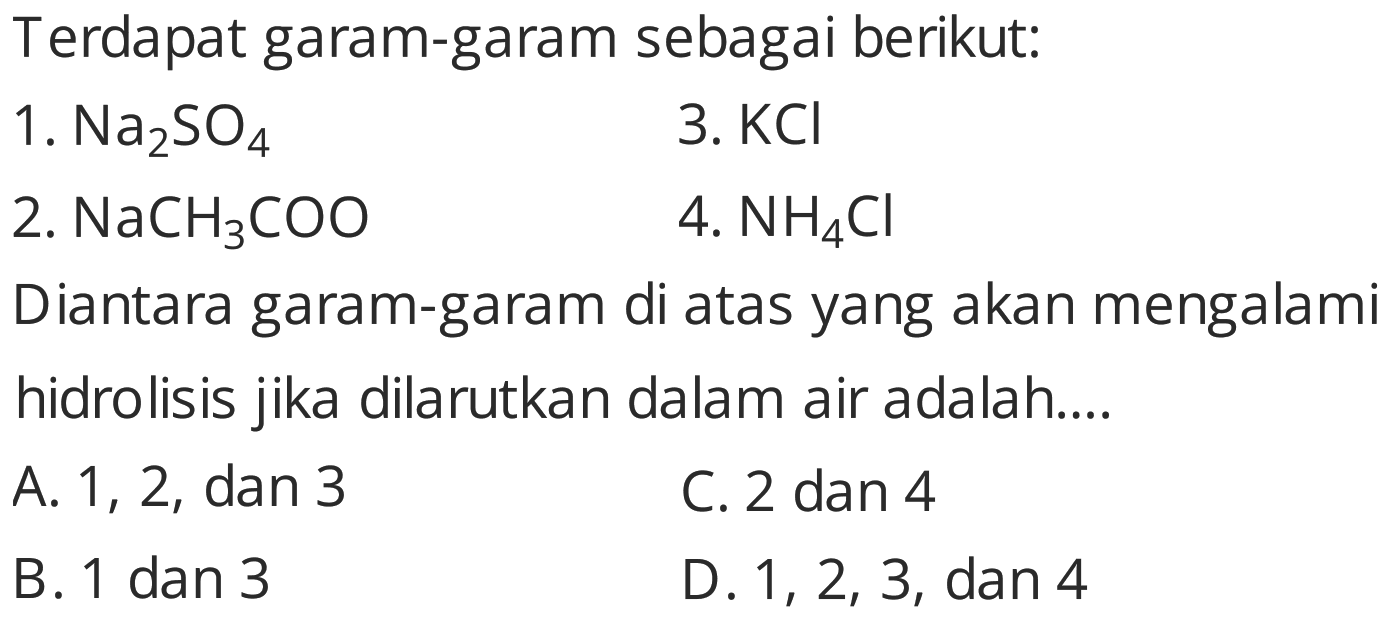 Terdapat garam-garam sebagai berikut:
1.  Na_(2) SO_(4) 
3.  KCl 
2.  NaCH_(3) COO 
4.  NH_(4) Cl 
Diantara garam-garam di atas yang akan mengalami hidrolisis jika dilarutkan dalam air adalah....
A. 1, 2, dan 3
C. 2 dan 4
B. 1 dan 3
D.  1,2,3 , dan 4