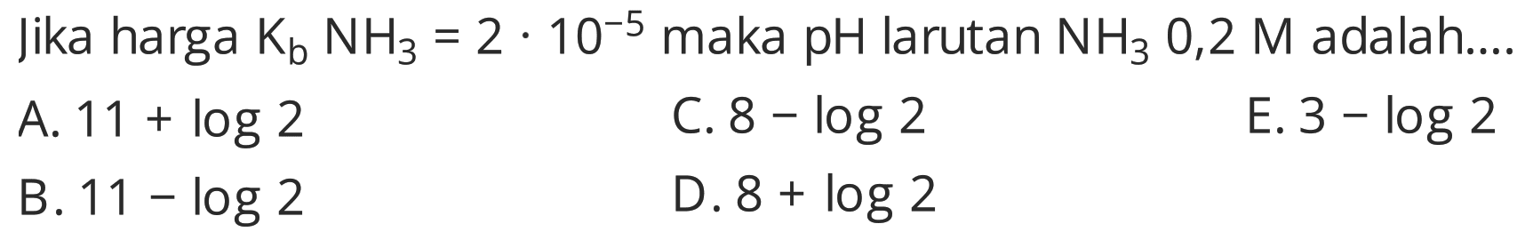 jika harga Kb NH3=2 . 10^-5 maka pH larutan NH3 0,2 M adalah....
A.  11+log 2 
C.  8-log 2 
E.  3-log 2 
B.  11-log 2 
D.  8+log 2 