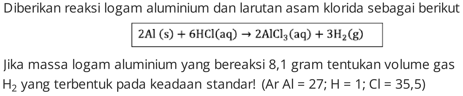 Diberikan reaksi logam aluminium dan larutan asam klorida sebagai berikut

2 Al(s)+6 HCl(aq) -> 2 AlCl3(aq)+3 H2(g)

jika massa logam aluminium yang bereaksi 8,1 gram tentukan volume gas  H2  yang terbentuk pada keadaan standar!  (Ar Al=27 ; H=1 ; Cl=35,5) 