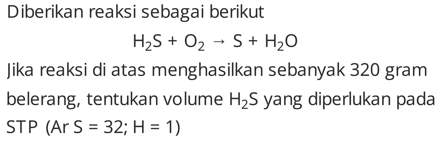 Diberikan reaksi sebagai berikut

H2 S+O2 -> S+H2 O

jika reaksi di atas menghasilkan sebanyak 320 gram belerang, tentukan volume  H2 S  yang diperlukan pada STP  (Ar S=32 ; H=1) 