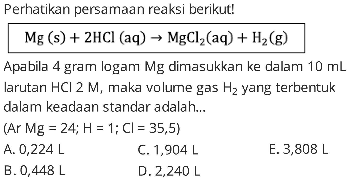 Perhatikan persamaan reaksi berikut!
 Mg(s)+2 HCl(aq) -> MgCl2(aq)+H2(g) 
Apabila 4 gram logam Mg dimasukkan ke dalam  10 mL  larutan  HCl 2 M , maka volume gas  H2  yang terbentuk dalam keadaan standar adalah...
 (Ar M g=24 ; H=1 ; C l=35,5) 
A.  0,224 L 
C. 1,904 L
E. 3,808 L
B.  0,448 L 
D.  2,240 L 