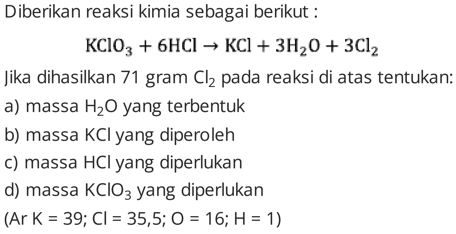 Diberikan reaksi kimia sebagai berikut :

KClO_(3)+6 HCl -> KCl+3 H_(2) O+3 Cl_(2)

Jika dihasilkan 71 gram  Cl_(2)  pada reaksi di atas tentukan:
a) massa  H_(2) O  yang terbentuk
b) massa  KCl  yang diperoleh
c) massa  HCl  yang diperlukan
d) massa  KClO_(3)  yang diperlukan
 (Ar K=39 ; Cl=35,5 ; O=16 ; H=1  )