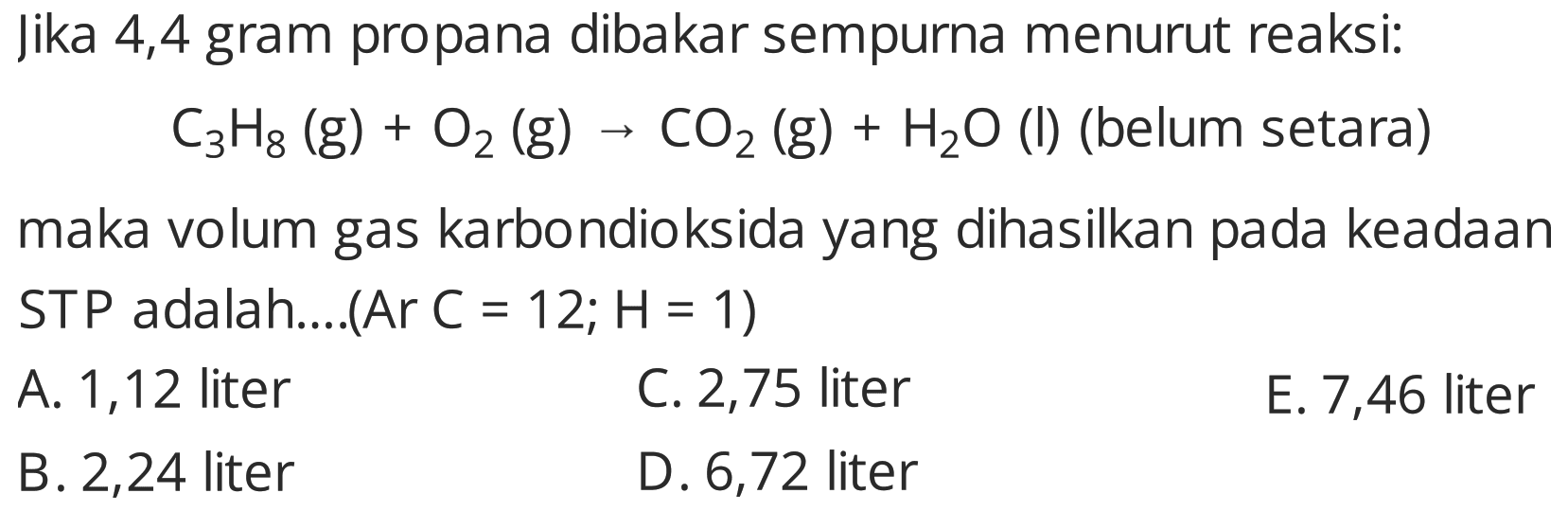 Jika 4,4 gram propana dibakar sempurna menurut reaksi:

C_(3) H_(8)(~g)+O_(2)(~g) -> CO_(2)(~g)+H_(2) O  { (I) (belum setara) )

maka volum gas karbondioksida yang dihasilkan pada keadaan STP adalah....(Ar C = 12;  H=1  )
A. 1,12 liter
C. 2,75 liter
E. 7,46 liter
  { B. ) 2,24  { liter )   { D. ) 6,72  { liter ) 