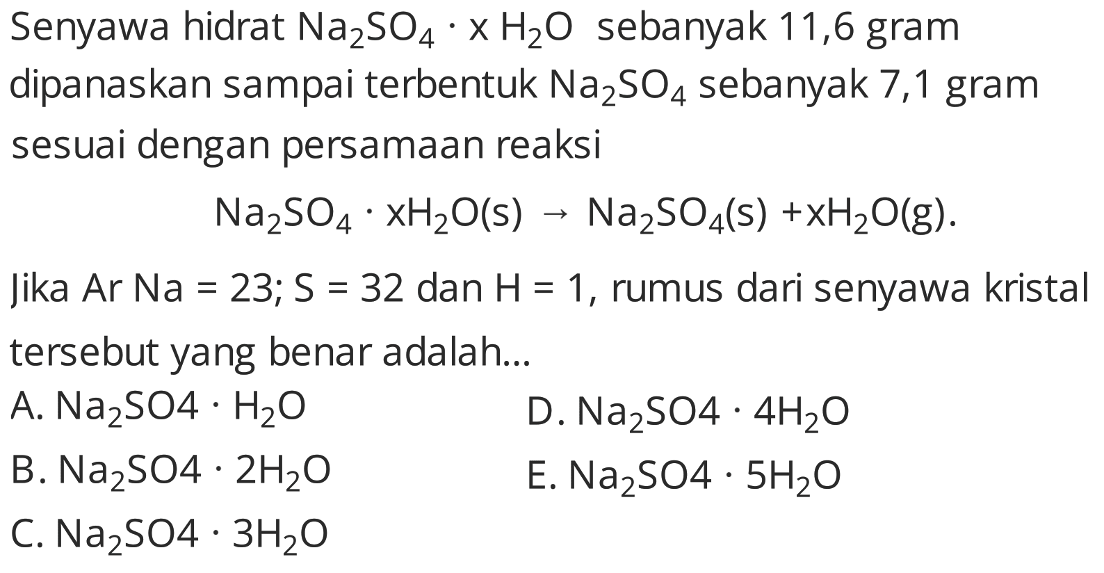 Senyawa hidrat  Na_(2) SO_(4) . x H_(2) O  sebanyak 11,6 gram dipanaskan sampai terbentuk  Na_(2) SO_(4)  sebanyak 7,1 gram sesuai dengan persamaan reaksi

Na_(2) SO_(4) . xH_(2) O(s) -> Na_(2) SO_(4)(~s)+xH_(2) O(g) .

Jika  Ar Na=23 ; S=32  dan  H=1 , rumus dari senyawa kristal tersebut yang benar adalah...
A.  Na_(2) SO 4 . H_(2) O 
D.  Na_(2) SO 4 . 4 H_(2) O 
B.  Na_(2) SO 4 . 2 H_(2) O 
E.  Na_(2) SO 4 . 5 H_(2) O 
C.  Na_(2) SO 4 . 3 H_(2) O 