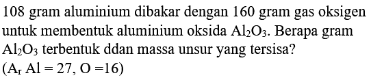 108 gram aluminium dibakar dengan 160 gram gas oksigen untuk membentuk aluminium oksida  Al2 O3 .  Berapa gram  Al2 O3  terbentuk ddan massa unsur yang tersisa?
 (Ar Al=27, O=16) 