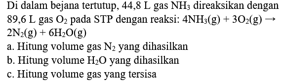 Di dalam bejana tertutup,  44,8 L  gas  NH3  direaksikan dengan  89,6 L  gas  O2  pada STP dengan reaksi:  4 NH3(g)+3 O2(g) ->   2 N2(g)+6 H2 O(g) 
a. Hitung volume gas  N2  yang dihasilkan
b. Hitung volume  H2 O  yang dihasilkan
c. Hitung volume gas yang tersisa